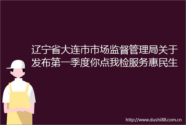 辽宁省大连市市场监督管理局关于发布第一季度你点我检服务惠民生实事项目专项监督抽检结果的通告（2025年第2号）