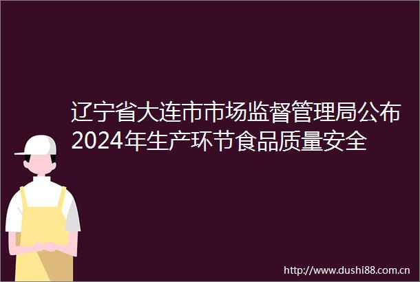 辽宁省大连市市场监督管理局公布2024年生产环节食品质量安全专项监督抽检结果通告