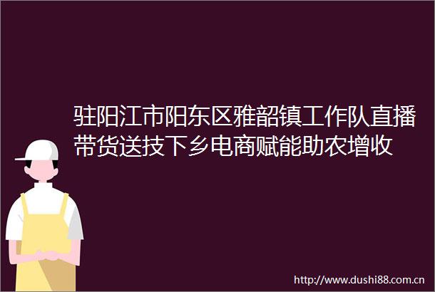 驻阳江市阳东区雅韶镇工作队直播带货送技下乡电商赋能助农增收
