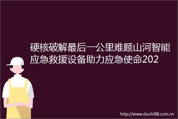 硬核破解最后一公里难题山河智能应急救援设备助力应急使命2025演习
