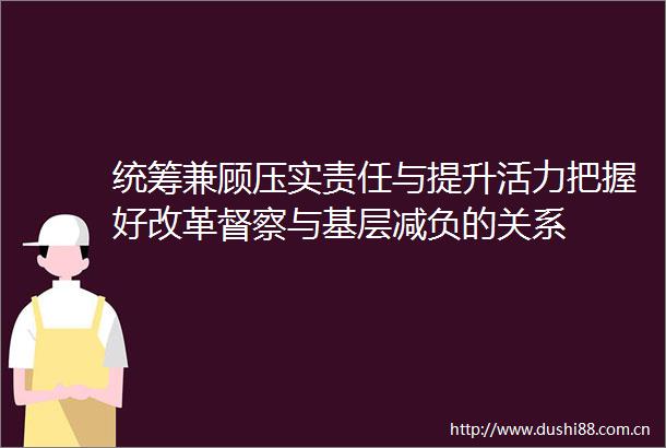 统筹兼顾压实责任与提升活力把握好改革督察与基层减负的关系