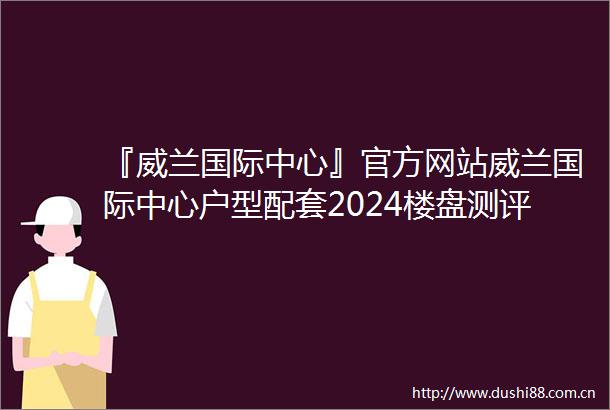 『威兰国际中心』官方网站威兰国际中心户型配套2024楼盘测评