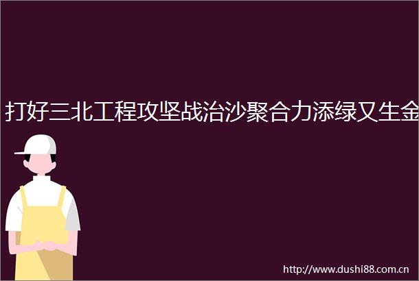 打好三北工程攻坚战治沙聚合力添绿又生金
