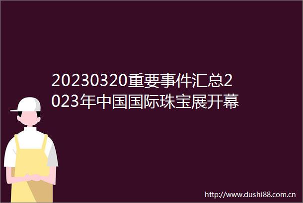 20230320重要汇总2023年国际珠宝展开幕