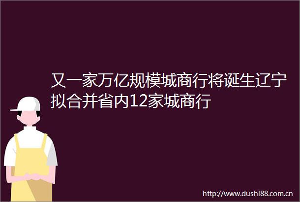 又一家万亿规模城商行将诞生辽宁拟合并省内12家城商行