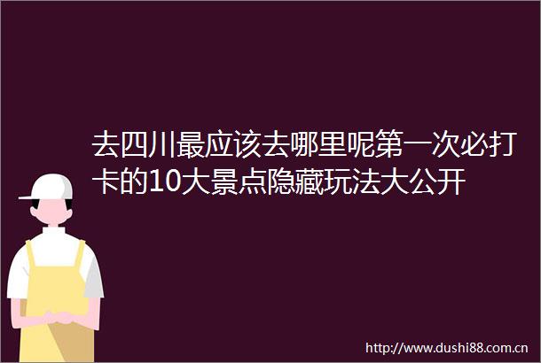 去四川最应该去哪里呢第一次必打卡的10大景点隐藏玩法大公开