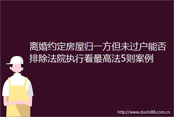 离婚约定房屋归一方但未过户能否排除执行看最高法5则案例