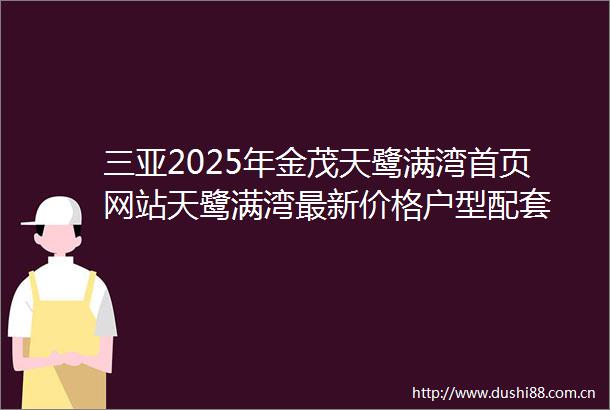 三亚2025年金茂天鹭满湾首页网站天鹭满湾最新价格户型配套
