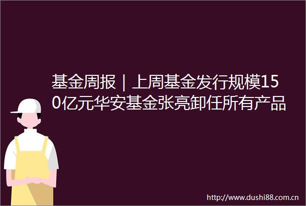 基金周报｜上周基金发行规模150亿元华安基金张亮卸任所有产品基金经理