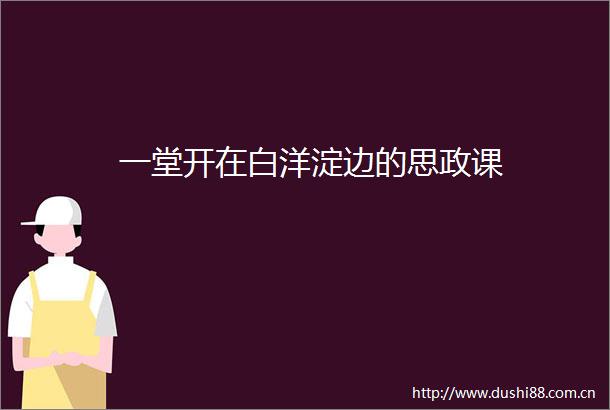 一堂开在白洋淀边的思政课