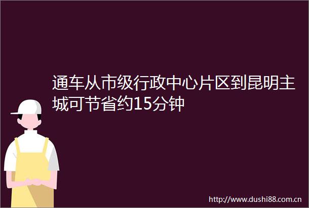 通车从市级行政中心片区到昆明主城可节省约15分钟