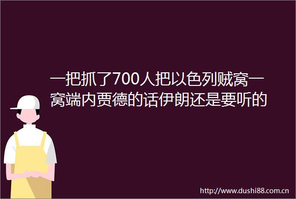 一把抓了700人把以色列贼窝一窝端内贾德的话伊朗还是要听的