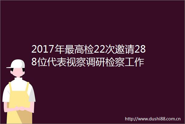 2017年最高检22次邀请288位代表视察调研检察工作