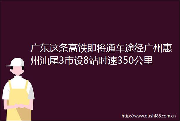 广东这条高铁即将通车途经广州惠州汕尾3市设8站时速350公里