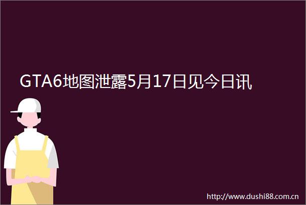 GTA6地图泄露5月17日见今日讯