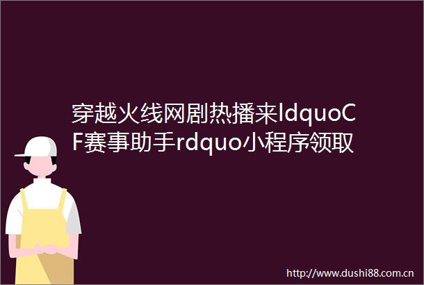 穿越火线网剧热播来ldquoCF赛事助手rdquo小程序领取福利
