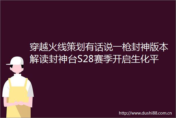 穿越火线策划有话说一封神版本解读封神台S28赛季开启生化平衡调整