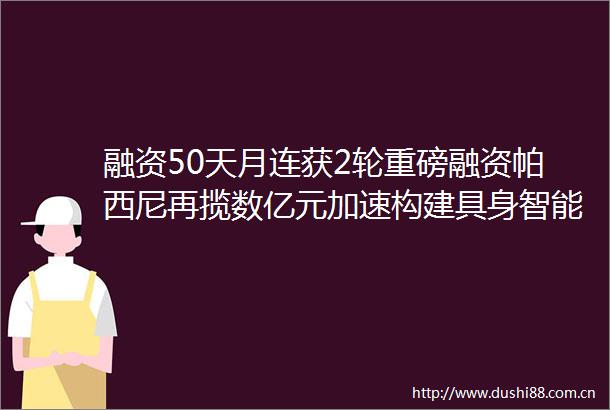 融资50天月连获2轮重磅融资帕西尼再揽数亿元加速构建具身智能核心技术