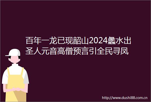 百年一龙已现韶山2024蠡水出圣人元音高僧预言引全民寻凤