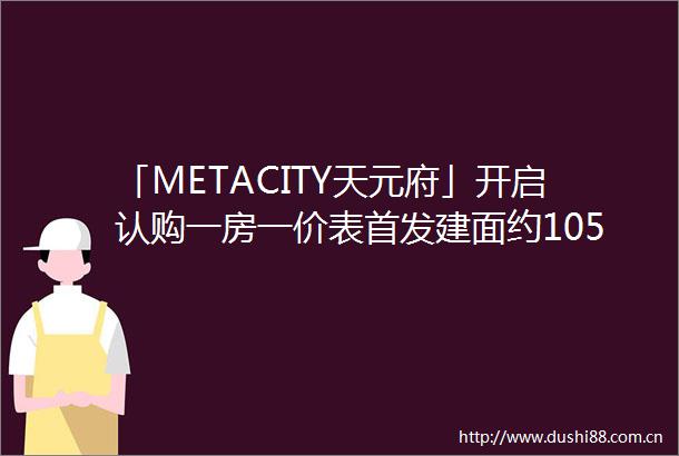 「METACITY天元府」开启认购一房一价表首发建面约105147㎡高层均价96万㎡