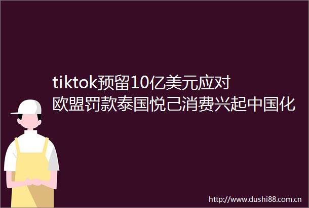 tiktok预留10亿美元应对欧盟罚款泰国悦己消费兴起化妆品在越南销售破万亿越南盾｜一周「出海参考」（10141020）