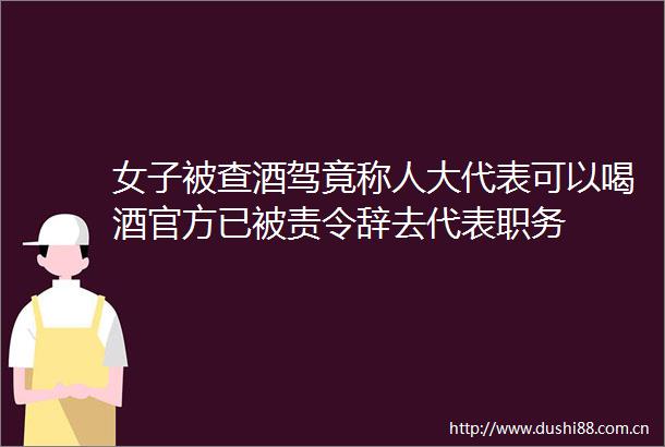 女子被查酒驾竟称人大代表可以喝酒官方已被责令辞去代表职务