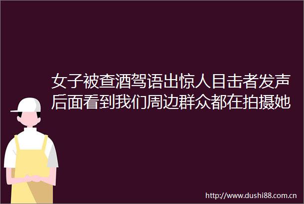 女子被查酒驾语出惊人目击者发声后面看到我们周边群众都在拍摄她就不敢说了