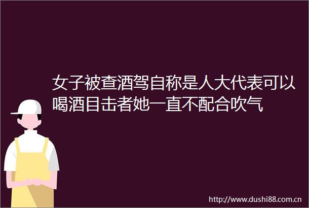 女子被查酒驾自称是人大代表可以喝酒目击者她一直不配合吹气