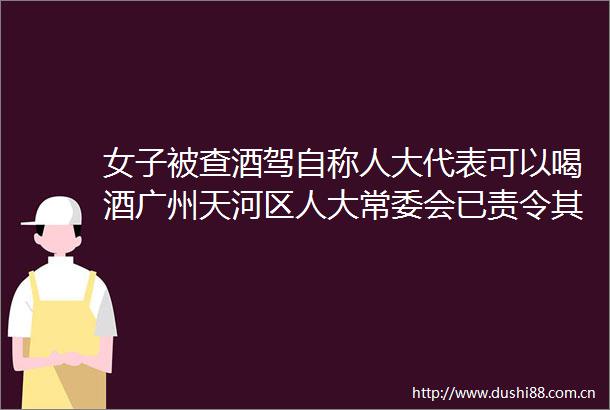 女子被查酒驾自称人大代表可以喝酒广州天河区人大常委会已责令其辞去代表职务