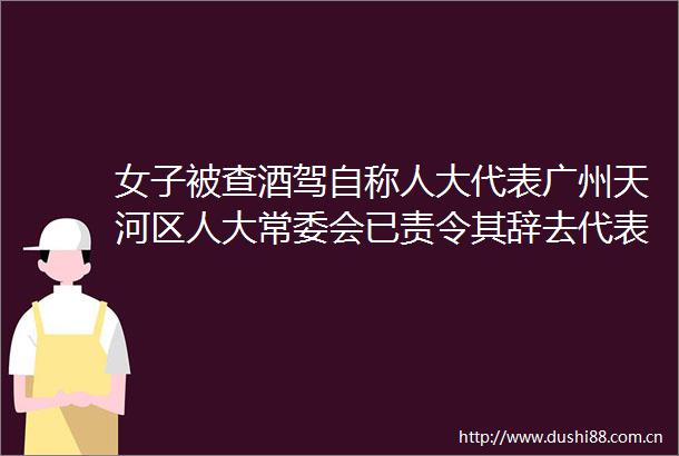 女子被查酒驾自称人大代表广州天河区人大常委会已责令其辞去代表职务