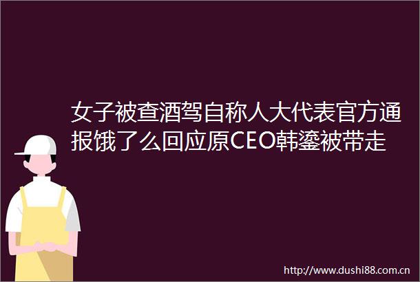 女子被查酒驾自称人大代表官方通报饿了么回应原CEO韩鎏被带走调查新第一位个体户要退休本人回应