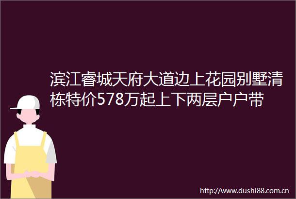 滨江睿城天府大道边上花园别墅清栋特价578万起上下两层户户带花园