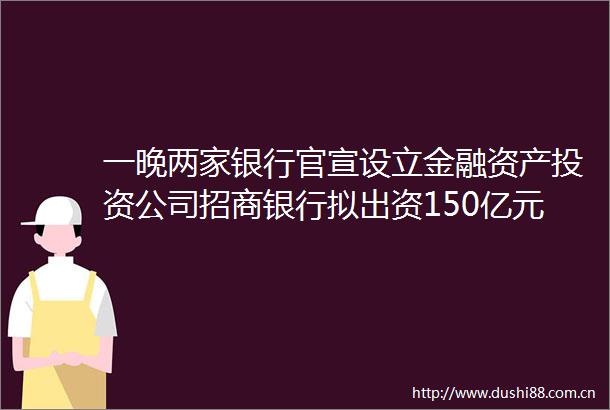 一晚两家银行官宣设立金融资产投资公司招商银行拟出资150亿元中信银行拟出资100亿元