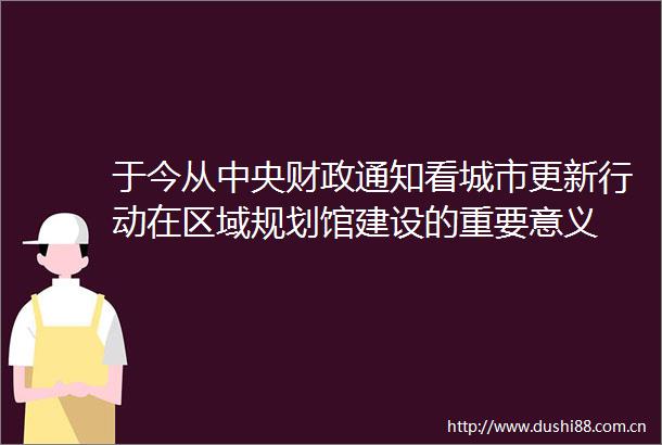 于今从中央财政通知看城市更新行动在区域规划馆建设的重要意义