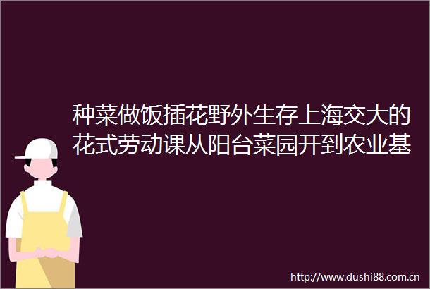 种菜做饭插花野外生存上海交大的花式劳动课从阳台菜园开到农业基地