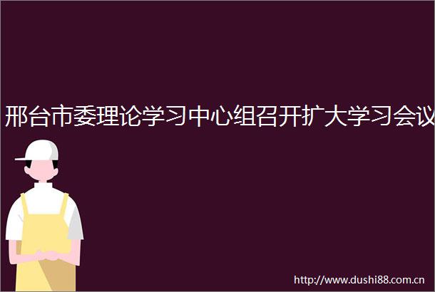 邢台市委理论学习中心组召开扩大学习会议