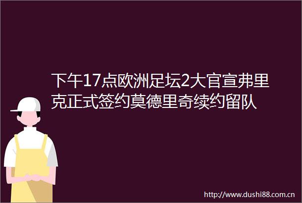 下午17点欧洲足坛2大官宣弗里克正式签约莫德里奇续约留队