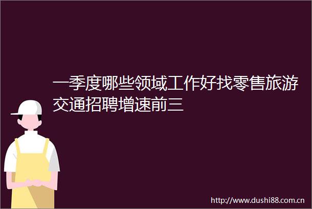 一季度哪些领域工作好找零售旅游交通招聘增速前三