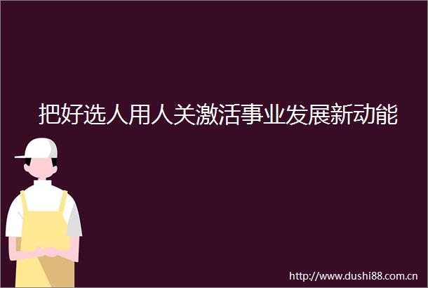 把好选人用人关激活事业发展新动能