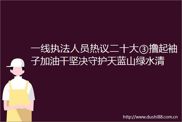 一线人员热议二十大③撸起袖子加油干坚决守护天蓝山绿水清