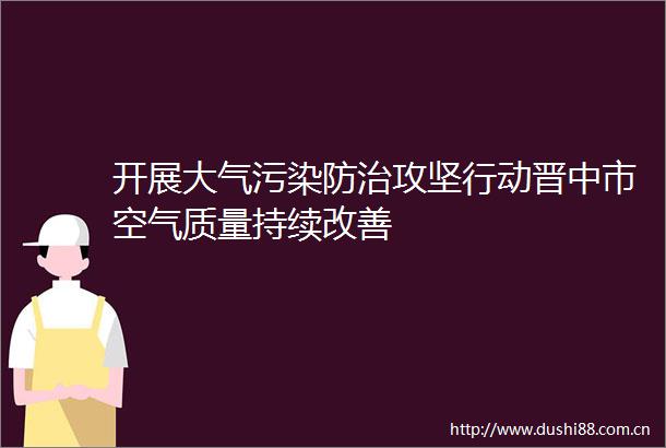 开展大气污染防治攻坚行动晋中市空气质量持续改善