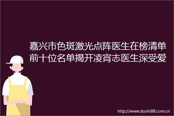 嘉兴市色斑激光点阵医生在榜清单前十位名单揭开凌宵志医生深受爱美者信赖