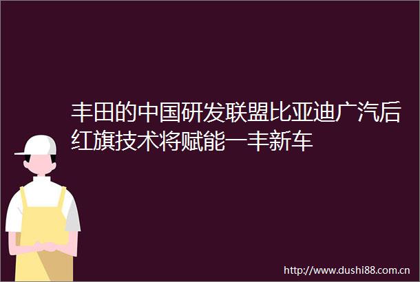 丰田的研发联盟比亚迪广汽后红旗技术将赋能一丰新车