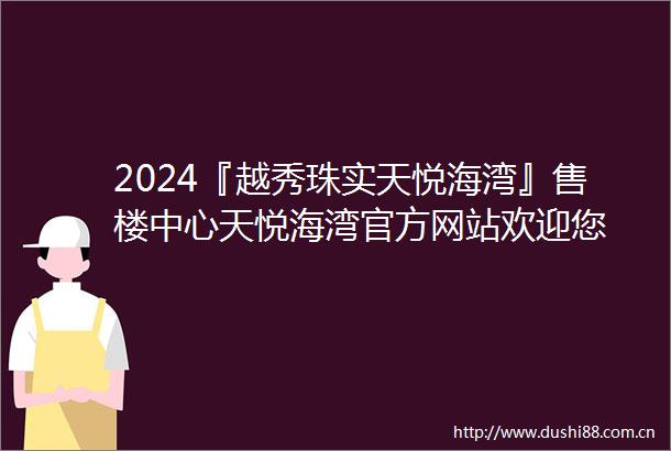 2024『越秀珠实天悦海湾』售楼中心天悦海湾官方网站欢迎您