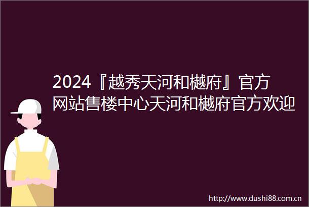 2024『越秀天河和樾府』官方网站售楼中心天河和樾府官方欢迎您