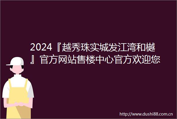 2024『越秀珠实城发江湾和樾』官方网站售楼中心官方欢迎您