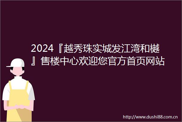 2024『越秀珠实城发江湾和樾』售楼中心欢迎您官方首页网站