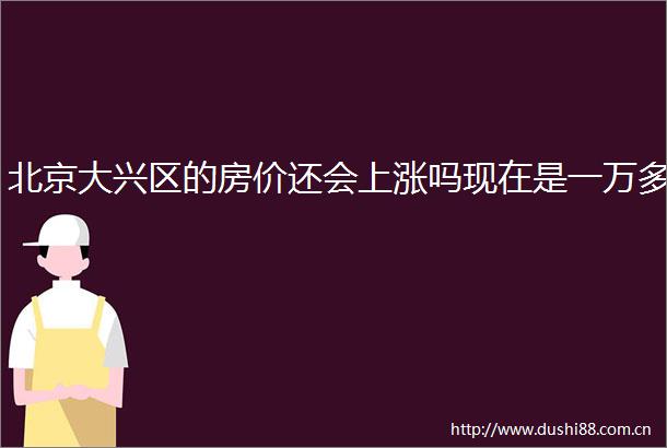 北京大兴区的房价还会上涨吗现在是一万多