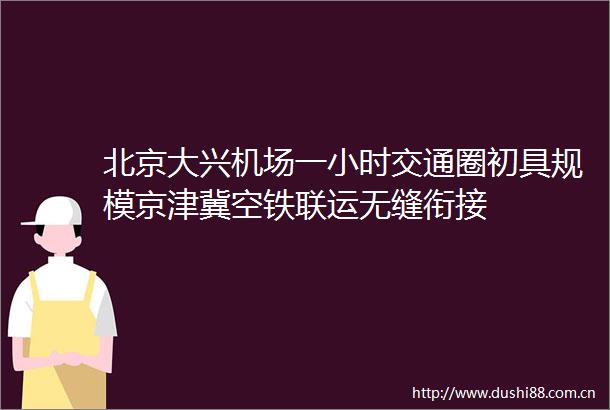 北京大兴机场一小时交通圈初具规模京津冀空铁联运无缝衔接