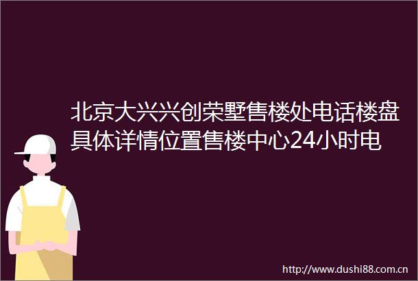北京大兴兴创荣墅售楼处电话楼盘具体详情位置售楼中心24小时电话